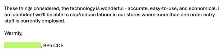 Email from a pharmacist: &ldquo;These things considered, the technology is wonderful &ndash; accurate, easy-to-use, and economical. I am confident we&rsquo;ll be able to cap/reduce labour in our stores where more than one order entry staff is currently employed.&rdquo;